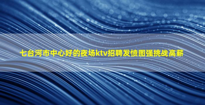 七台河市中心好的夜场ktv招聘发愤图强挑战高薪